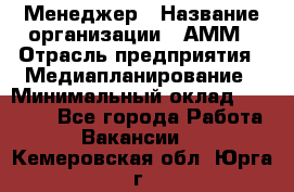 Менеджер › Название организации ­ АММ › Отрасль предприятия ­ Медиапланирование › Минимальный оклад ­ 30 000 - Все города Работа » Вакансии   . Кемеровская обл.,Юрга г.